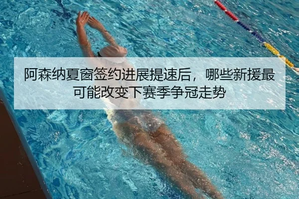 阿森纳夏窗签约进展提速后，哪些新援最可能改变下赛季争冠走势（feifanyule）